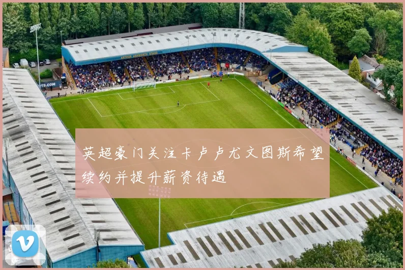 英超豪门关注卡卢卢尤文图斯希望续约并提升薪资待遇