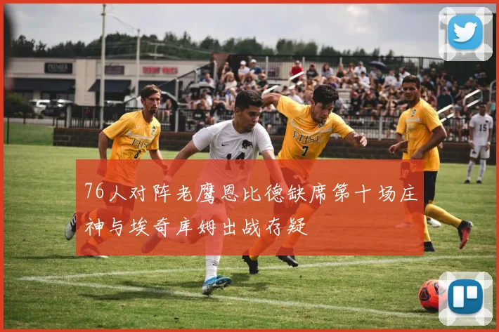 76人对阵老鹰恩比德缺席第十场庄神与埃奇库姆出战存疑