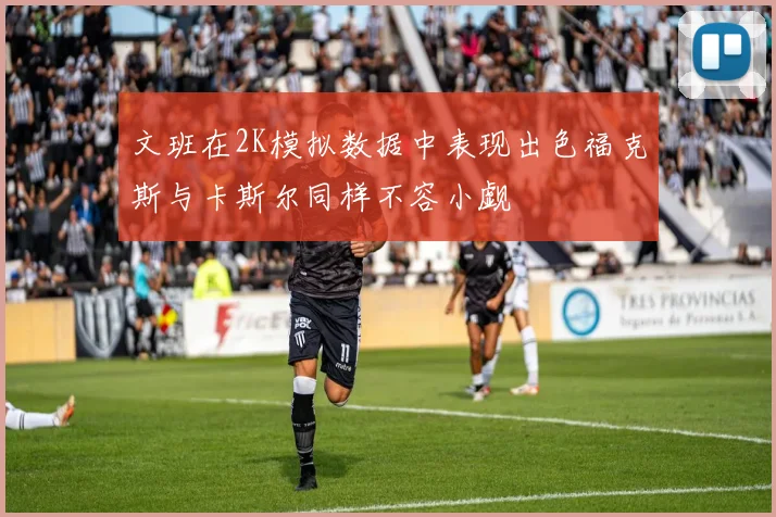 文班在2K模拟数据中表现出色福克斯与卡斯尔同样不容小觑