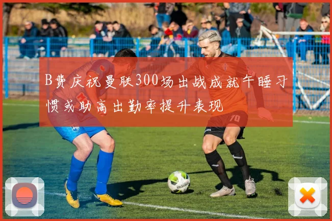B费庆祝曼联300场出战成就午睡习惯或助高出勤率提升表现