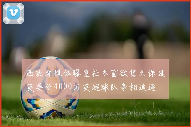西班牙媒体曝皇社冬窗欲售久保建英要价4000万英超球队争相追逐