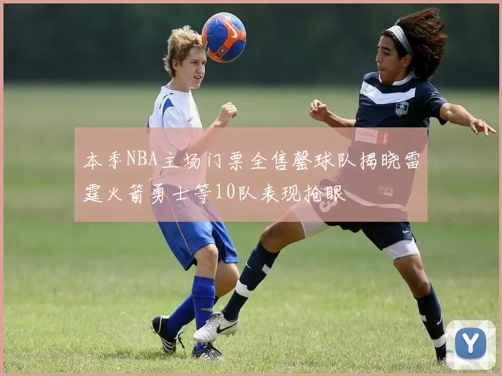 本季NBA主场门票全售罄球队揭晓雷霆火箭勇士等10队表现抢眼