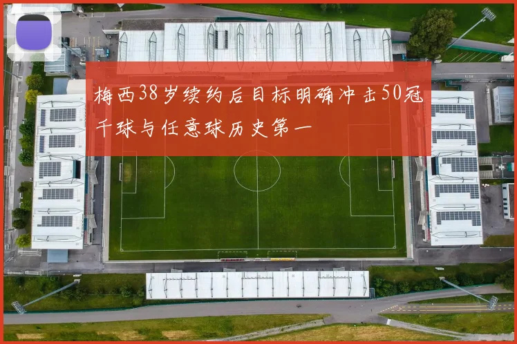 梅西38岁续约后目标明确冲击50冠千球与任意球历史第一