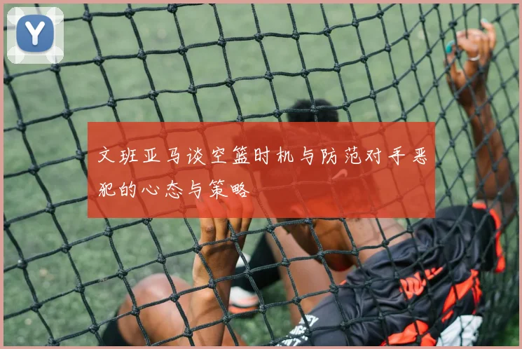 文班亚马谈空篮时机与防范对手恶犯的心态与策略