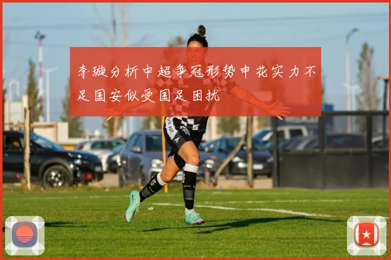李璇分析中超争冠形势申花实力不足国安似受国足困扰