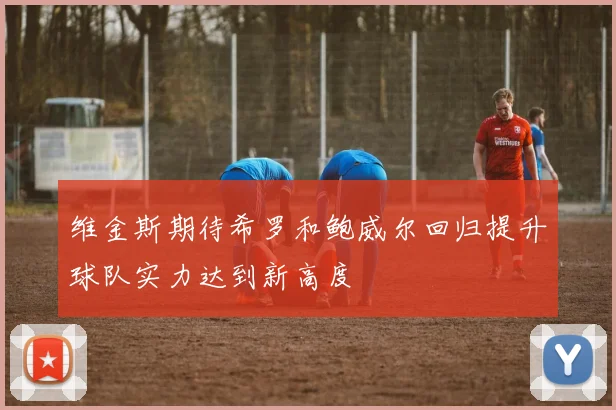 维金斯期待希罗和鲍威尔回归提升球队实力达到新高度