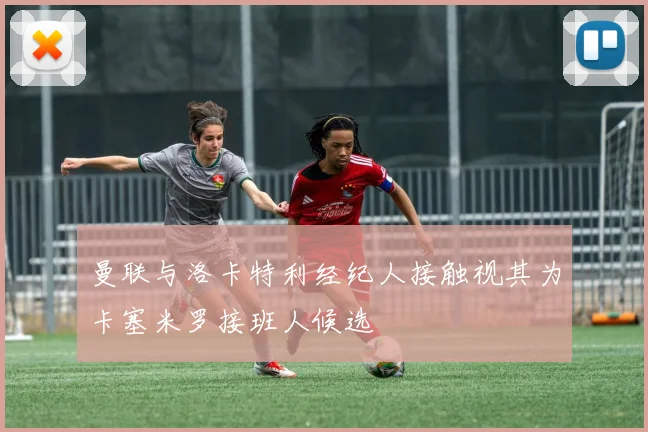 曼联与洛卡特利经纪人接触视其为卡塞米罗接班人候选