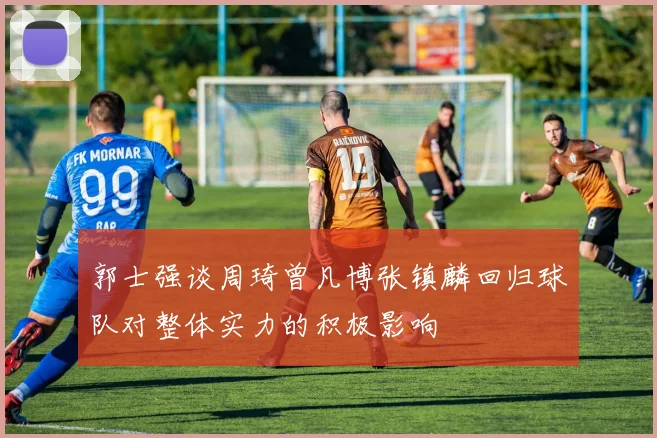 郭士强谈周琦曾凡博张镇麟回归球队对整体实力的积极影响
