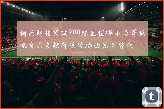梅西即将突破900球里程碑小马哥感慨自己贡献有限称梅西无可替代