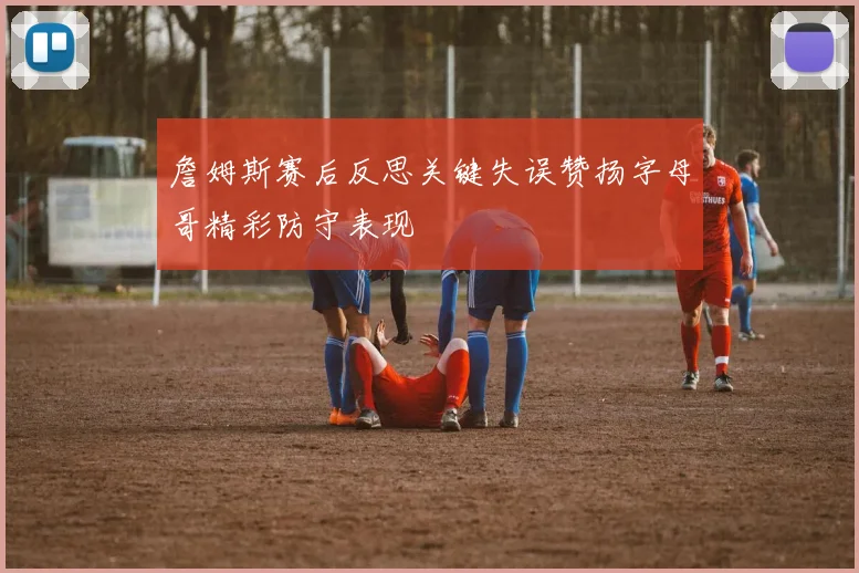 詹姆斯赛后反思关键失误赞扬字母哥精彩防守表现