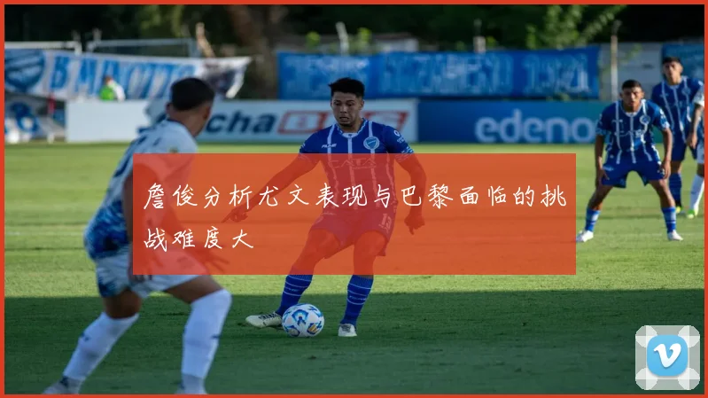 詹俊分析尤文表现与巴黎面临的挑战难度大