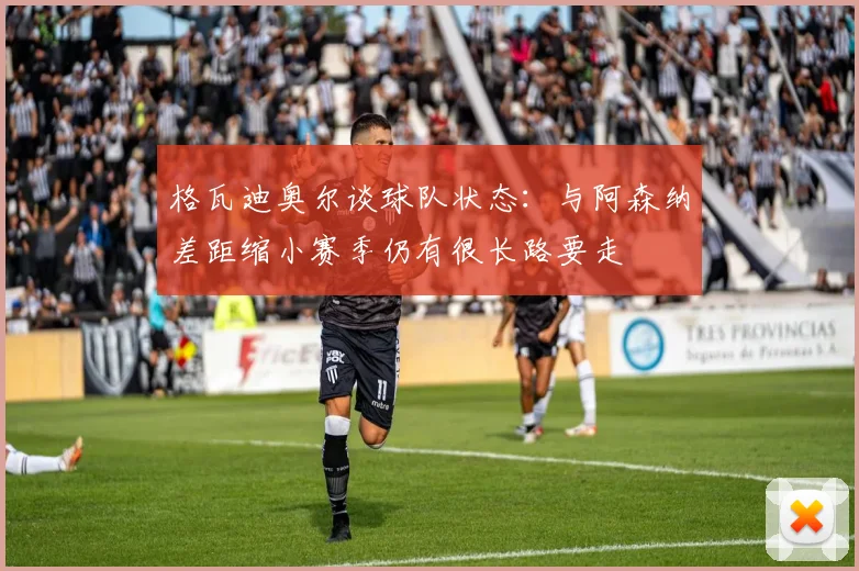 格瓦迪奥尔谈球队状态：与阿森纳差距缩小赛季仍有很长路要走