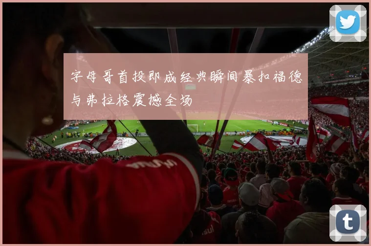 字母哥首投即成经典瞬间暴扣福德与弗拉格震撼全场