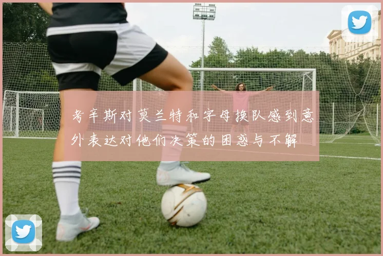 考辛斯对莫兰特和字母换队感到意外表达对他们决策的困惑与不解