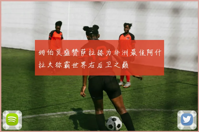 姆伯莫盛赞萨拉赫为非洲最佳阿什拉夫称霸世界右后卫之巅