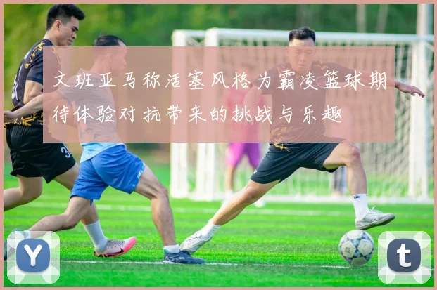文班亚马称活塞风格为霸凌篮球期待体验对抗带来的挑战与乐趣