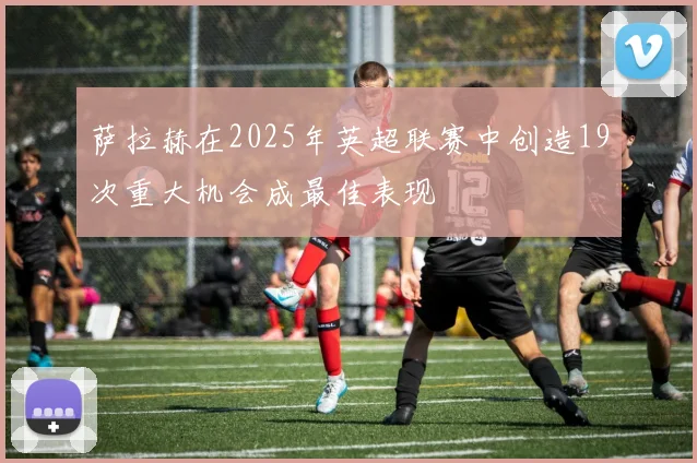 萨拉赫在2025年英超联赛中创造19次重大机会成最佳表现