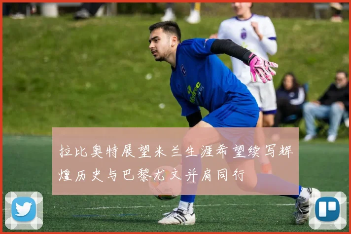 拉比奥特展望米兰生涯希望续写辉煌历史与巴黎尤文并肩同行
