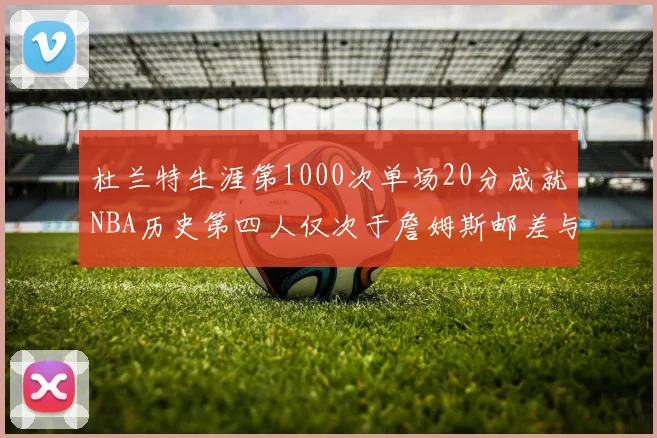 杜兰特生涯第1000次单场20分成就NBA历史第四人仅次于詹姆斯邮差与天勾