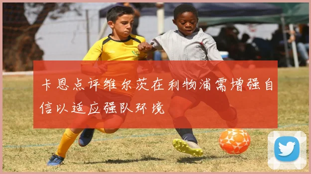 卡恩点评维尔茨在利物浦需增强自信以适应强队环境