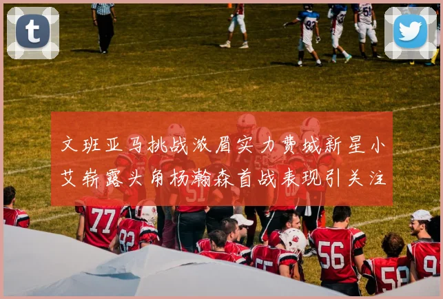 文班亚马挑战浓眉实力费城新星小艾崭露头角杨瀚森首战表现引关注