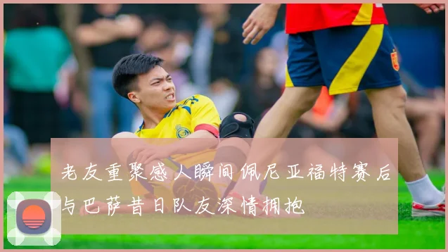 老友重聚感人瞬间佩尼亚福特赛后与巴萨昔日队友深情拥抱